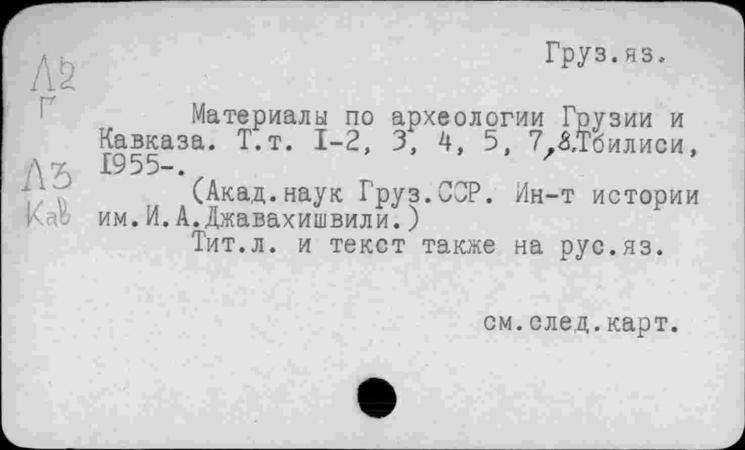 ﻿Л2 ґ
A3
Груз.яз.
Материалы по археологии Грузии и Кавказа. Т.т. 1-2, 3, 4, 5, 7.£,Тбилиси, 1955-. z
(Акад.наук Груз.СОР. Ин-т истории им.И.А.Джавахишвили.)
Тит.л. и текст также на рус.яз.
см.след.карт.